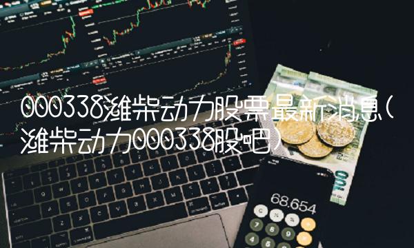 000338潍柴动力股票最新消息(潍柴动力000338股吧)