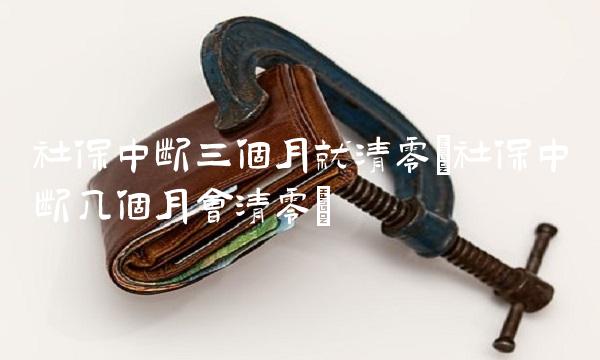 社保中断三个月就清零(社保中断几个月会清零)
