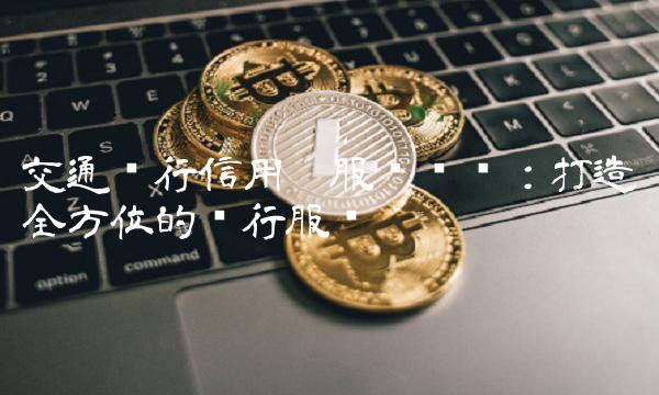 交通银行信用卡服务热线：打造全方位的银行服务