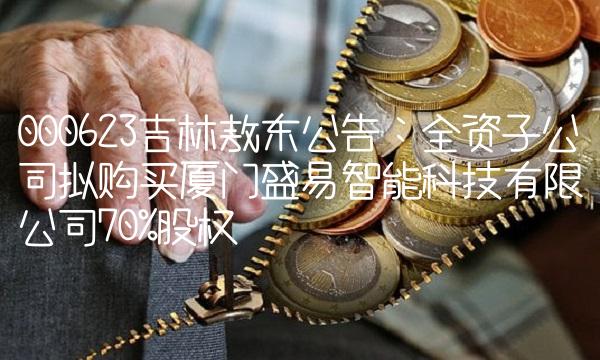 000623吉林敖东公告：全资子公司拟购买厦门盛易智能科技有限公司70%股权