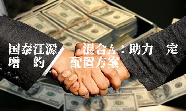 国泰江源优势混合A：助力稳定增长的资产配置方案