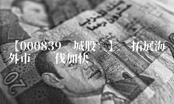 【000839长城股份】——拓展海外市场步伐加快