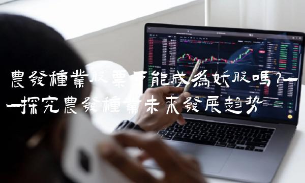 农发种业股票可能成为妖股吗？——探究农发种业未来发展趋势