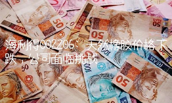 海利得002206 天然橡胶价格下跌，公司面临挑战