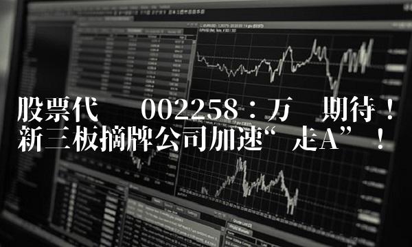 股票代码 002258：万众期待！新三板摘牌公司加速走A！