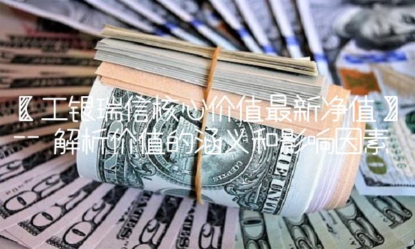 【工银瑞信核心价值最新净值】-- 解析价值的涵义和影响因素