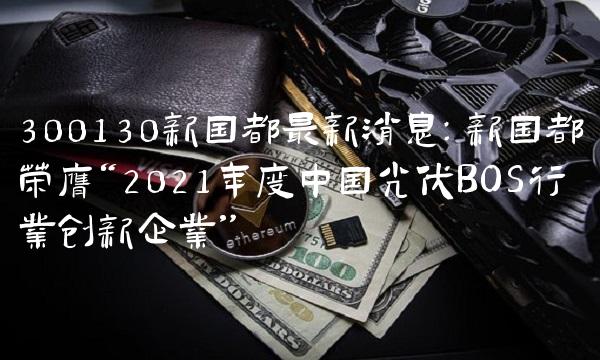 300130新国都最新消息：新国都荣膺2021年度中国光伏BOS行业创新企业