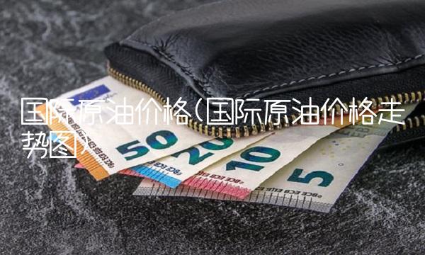 国际原油价格(国际原油价格走势图)