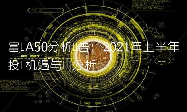 富时A50分析报告：2021年上半年投资机遇与风险分析