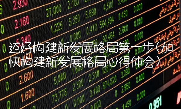 迈好构建新发展格局第一步(加快构建新发展格局心得体会)