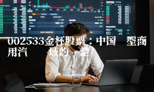 002533金杯股票：中国轻型商用汽车领域的翘楚