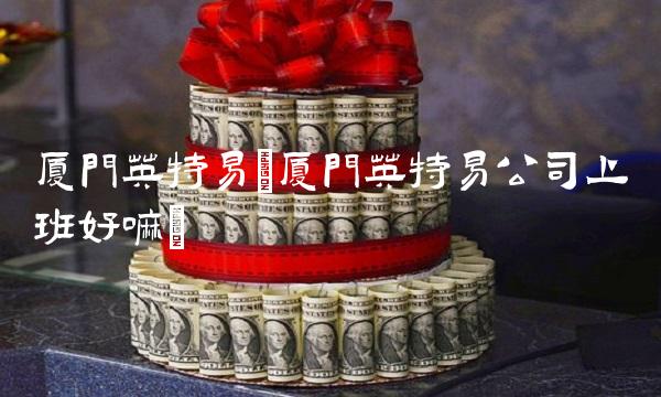 厦门英特易(厦门英特易公司上班好嘛)