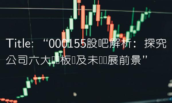 Title 000155股吧解析：探究公司六大业务板块及未来发展前景