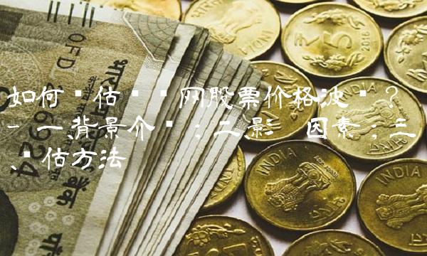 如何评估乐视网股票价格波动？ - 一、背景介绍；二、影响因素；三、评估方法