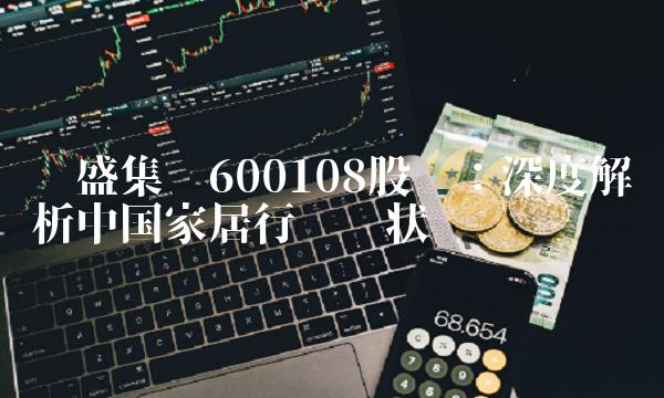 亚盛集团600108股吧：深度解析中国家居行业现状