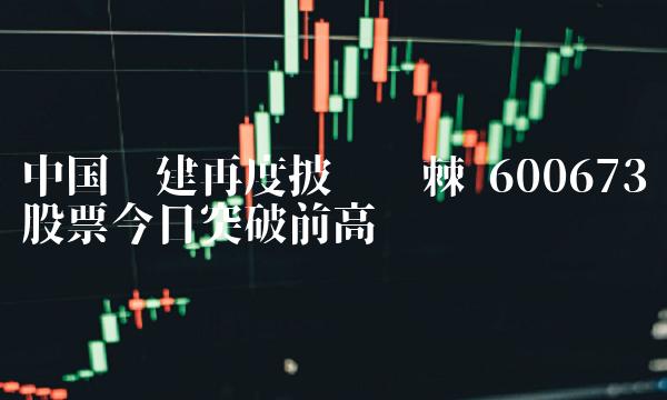 中国电建再度披荆斩棘 600673股票今日突破前高