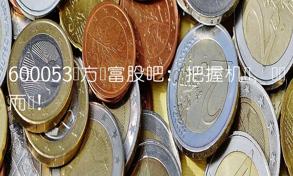 600053东方财富股吧：把握机会，顺势而为！
