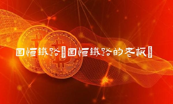 国恒铁路(国恒铁路的老板)