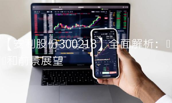 【安利股份300218】全面解析：业绩和前景展望