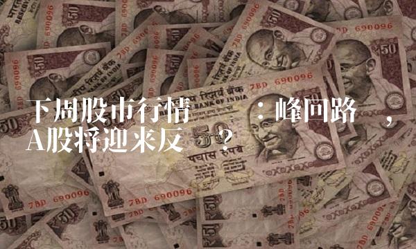下周股市行情预测：峰回路转，A股将迎来反弹？