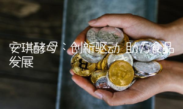 安琪酵母：创新驱动 助力食品发展