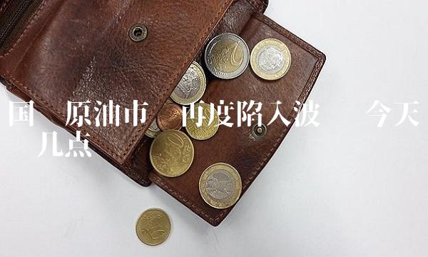 国际原油市场再度陷入波动 今天谈谈几点