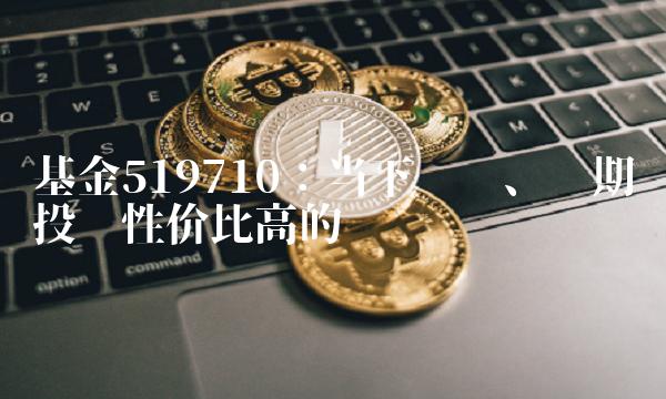 基金519710：当下热门、长期投资性价比高的选择