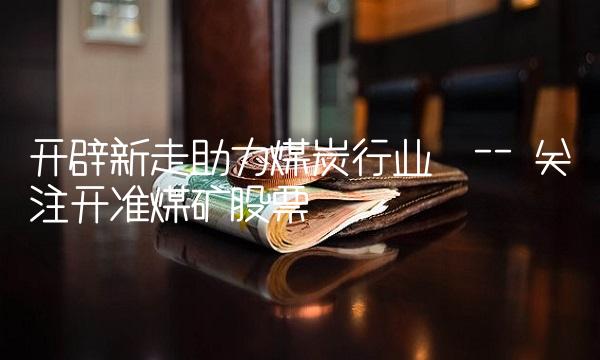 开辟新走助力煤炭行业 -- 关注开准煤矿股票