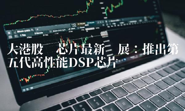 大港股份芯片最新进展：推出第五代高性能DSP芯片