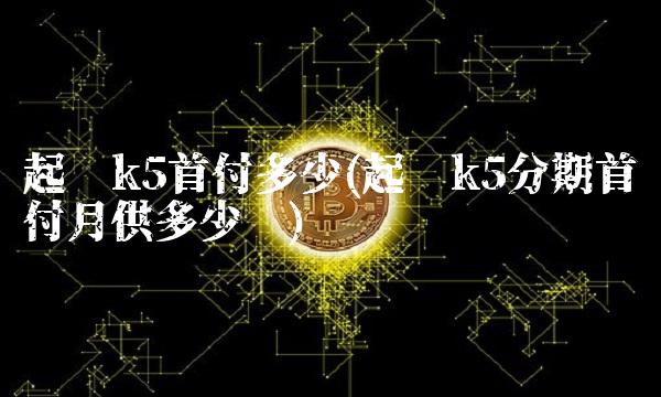 起亚k5首付多少(起亚k5分期首付月供多少钱)
