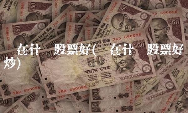 现在什么股票好(现在什么股票好炒)