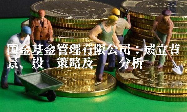 国金基金管理有限公司：成立背景、投资策略及业绩分析