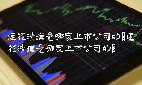 连花清瘟是哪家上市公司的(莲花清瘟是哪家上市公司的)