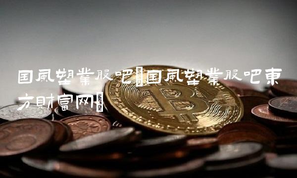 国风塑业股吧(国风塑业股吧东方财富网)