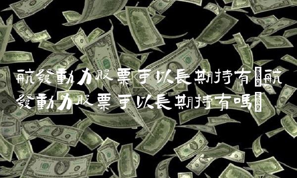 航发动力股票可以长期持有(航发动力股票可以长期持有吗)