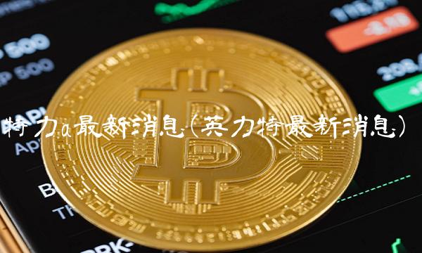 特力a最新消息(英力特最新消息)