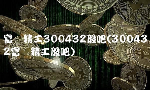 富临精工300432股吧(300432富临精工股吧)