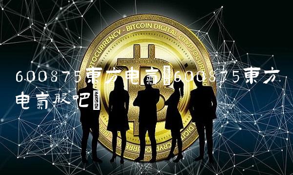 600875东方电气(600875东方电气股吧)