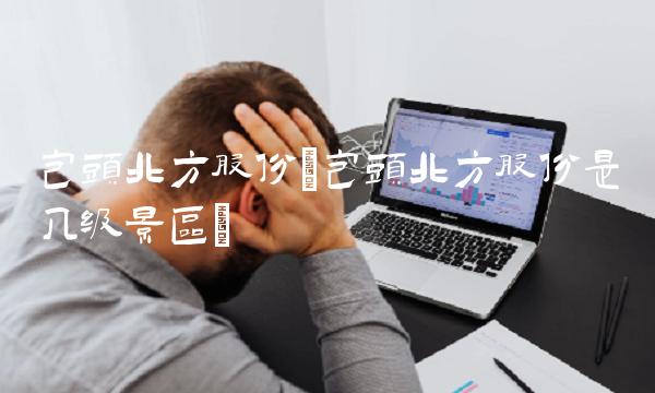 包头北方股份(包头北方股份是几级景区)