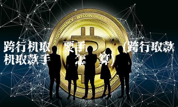 跨行机取钱要手续费吗(跨行取款机取款手续费怎么算)(1)