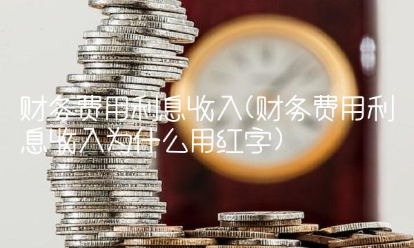 财务费用利息收入(财务费用利息收入为什么用红字)