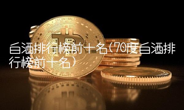 白酒排行榜前十名(70度白酒排行榜前十名)