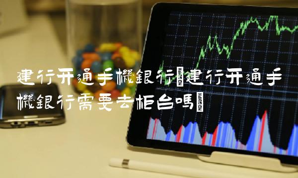 建行开通手机银行(建行开通手机银行需要去柜台吗)