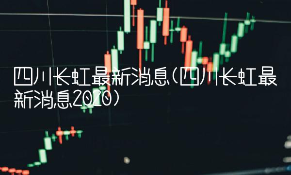 四川长虹最新消息(四川长虹最新消息2020)