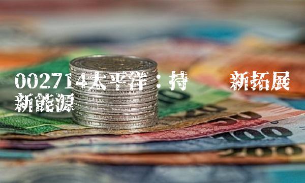 002714太平洋：持续创新拓展新能源产业