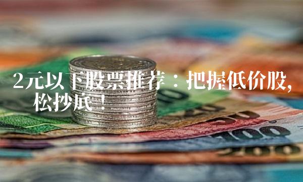 2元以下股票推荐：把握低价股，轻松抄底！