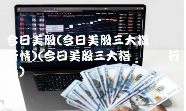 今日美股(今日美股三大指数实时行情)(今日美股三大指数实时行情)