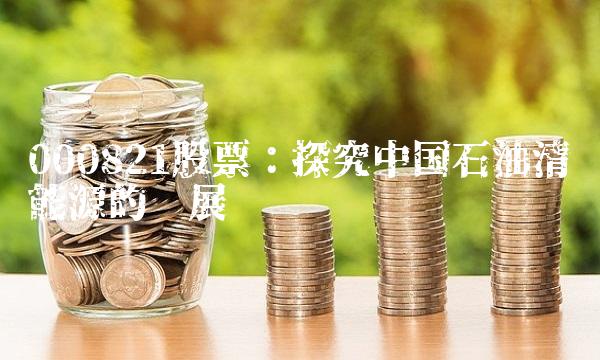000821股票：探究中国石油清洁能源的发展趋势