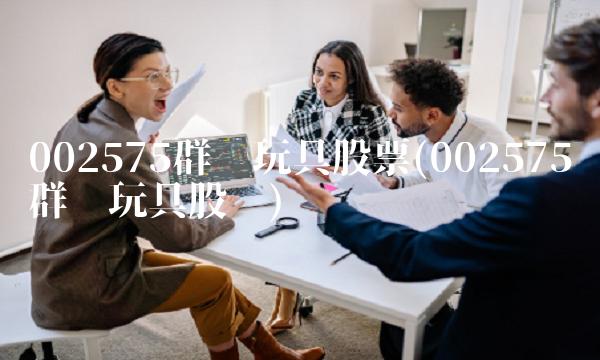 002575群兴玩具股票(002575群兴玩具股吧)