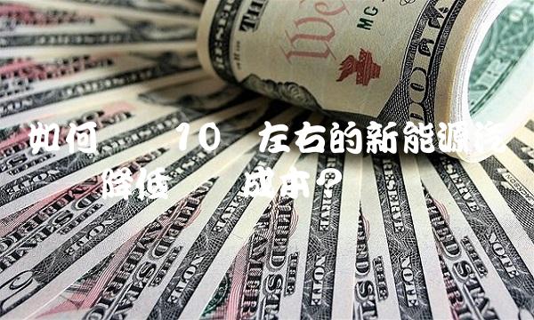 如何选择10万左右的新能源汽车——降低驾驶成本？